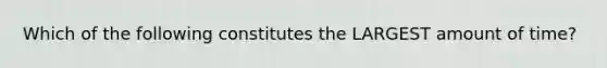 Which of the following constitutes the LARGEST amount of time?