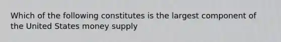 Which of the following constitutes is the largest component of the United States money supply