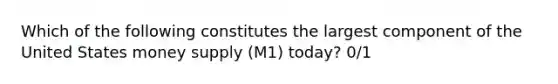 Which of the following constitutes the largest component of the United States money supply (M1) today? 0/1