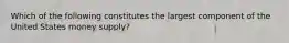 Which of the following constitutes the largest component of the United States money supply?