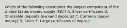 Which of the following constitutes the largest component of the United States money supply (M1)? A. Silver certificates B. Checkable deposits (demand deposits) C. Currency (paper money) D. Coins E. Large certificates of deposit