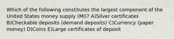 Which of the following constitutes the largest component of the United States money supply (MI)? A)Silver certificates B)Checkable deposits (demand deposits) C)Currency (paper money) D)Coins E)Large certificates of deposit