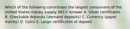 Which of the following constitutes the largest component of the United States money supply (M1)? Answer A. Silver certificates B. Checkable deposits (demand deposits) C. Currency (paper money) D. Coins E. Large certificates of deposit