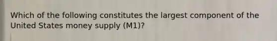 Which of the following constitutes the largest component of the United States money supply (M1)?