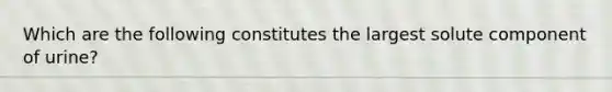 Which are the following constitutes the largest solute component of urine?