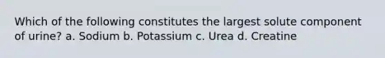 Which of the following constitutes the largest solute component of urine? a. Sodium b. Potassium c. Urea d. Creatine