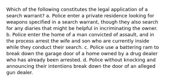 Which of the following constitutes the legal application of a search warrant? a. Police enter a private residence looking for weapons specified in a search warrant, though they also search for any diaries that might be helpful in incriminating the owner. b. Police enter the home of a man convicted of assault, and in the process arrest the wife and son who are currently inside while they conduct their search. c. Police use a battering ram to break down the garage door of a home owned by a drug dealer who has already been arrested. d. Police without knocking and announcing their intentions break down the door of an alleged gun dealer.