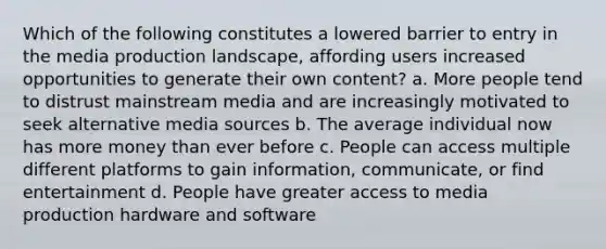 Which of the following constitutes a lowered barrier to entry in the media production landscape, affording users increased opportunities to generate their own content? a. More people tend to distrust mainstream media and are increasingly motivated to seek alternative media sources b. The average individual now has more money than ever before c. People can access multiple different platforms to gain information, communicate, or find entertainment d. People have greater access to media production hardware and software