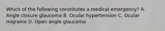 Which of the following constitutes a medical emergency? A. Angle closure glaucoma B. Ocular hypertension C. Ocular migraine D. Open angle glaucoma