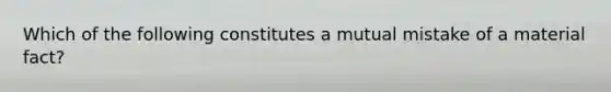 Which of the following constitutes a mutual mistake of a material fact?