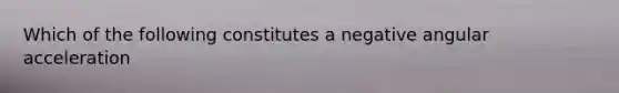 Which of the following constitutes a negative angular acceleration