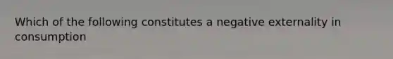 Which of the following constitutes a negative externality in consumption