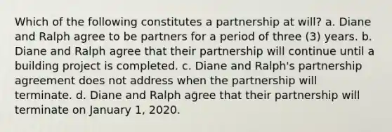 Which of the following constitutes a partnership at will? a. Diane and Ralph agree to be partners for a period of three (3) years. b. Diane and Ralph agree that their partnership will continue until a building project is completed. c. Diane and Ralph's partnership agreement does not address when the partnership will terminate. d. Diane and Ralph agree that their partnership will terminate on January 1, 2020.