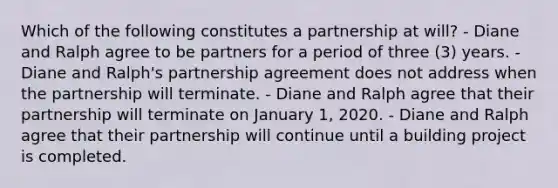 Which of the following constitutes a partnership at will? - Diane and Ralph agree to be partners for a period of three (3) years. - Diane and Ralph's partnership agreement does not address when the partnership will terminate. - Diane and Ralph agree that their partnership will terminate on January 1, 2020. - Diane and Ralph agree that their partnership will continue until a building project is completed.