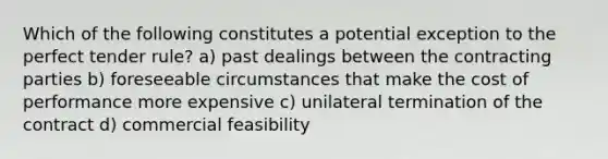 Which of the following constitutes a potential exception to the perfect tender rule? a) past dealings between the contracting parties b) foreseeable circumstances that make the cost of performance more expensive c) unilateral termination of the contract d) commercial feasibility