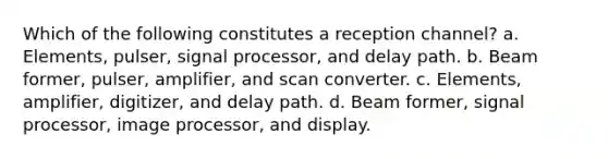 Which of the following constitutes a reception channel? a. Elements, pulser, signal processor, and delay path. b. Beam former, pulser, amplifier, and scan converter. c. Elements, amplifier, digitizer, and delay path. d. Beam former, signal processor, image processor, and display.