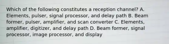 Which of the following constitutes a reception channel? A. Elements, pulser, signal processor, and delay path B. Beam former, pulser, amplifier, and scan converter C. Elements, amplifier, digitizer, and delay path D. Beam former, signal processor, image processor, and display