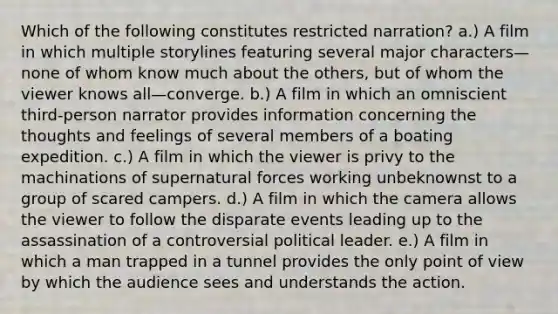 Which of the following constitutes restricted narration? a.) A film in which multiple storylines featuring several major characters—none of whom know much about the others, but of whom the viewer knows all—converge. b.) A film in which an omniscient third-person narrator provides information concerning the thoughts and feelings of several members of a boating expedition. c.) A film in which the viewer is privy to the machinations of supernatural forces working unbeknownst to a group of scared campers. d.) A film in which the camera allows the viewer to follow the disparate events leading up to the assassination of a controversial political leader. e.) A film in which a man trapped in a tunnel provides the only point of view by which the audience sees and understands the action.