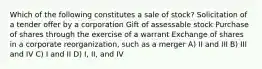 Which of the following constitutes a sale of stock? Solicitation of a tender offer by a corporation Gift of assessable stock Purchase of shares through the exercise of a warrant Exchange of shares in a corporate reorganization, such as a merger A) II and III B) III and IV C) I and II D) I, II, and IV