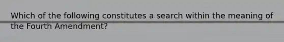 Which of the following constitutes a search within the meaning of the Fourth Amendment?