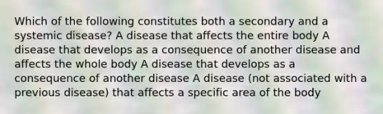 Which of the following constitutes both a secondary and a systemic disease? A disease that affects the entire body A disease that develops as a consequence of another disease and affects the whole body A disease that develops as a consequence of another disease A disease (not associated with a previous disease) that affects a specific area of the body