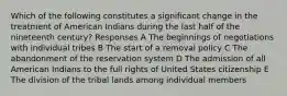 Which of the following constitutes a significant change in the treatment of American Indians during the last half of the nineteenth century? Responses A The beginnings of negotiations with individual tribes B The start of a removal policy C The abandonment of the reservation system D The admission of all American Indians to the full rights of United States citizenship E The division of the tribal lands among individual members