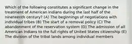 Which of the following constitutes a significant change in the treatment of American Indians during the last half of the nineteenth century? (A) The beginnings of negotiations with individual tribes (B) The start of a removal policy (C) The abandonment of the reservation system (D) The admission of all American Indians to the full rights of United States citizenship (E) The division of the tribal lands among individual members