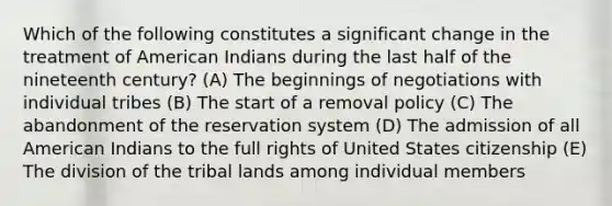 Which of the following constitutes a significant change in the treatment of American Indians during the last half of the nineteenth century? (A) The beginnings of negotiations with individual tribes (B) The start of a removal policy (C) The abandonment of the reservation system (D) The admission of all American Indians to the full rights of United States citizenship (E) The division of the tribal lands among individual members