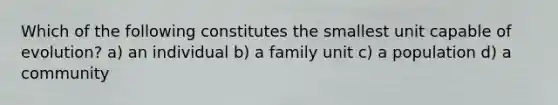 Which of the following constitutes the smallest unit capable of evolution? a) an individual b) a family unit c) a population d) a community