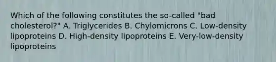 Which of the following constitutes the so-called "bad cholesterol?" A. Triglycerides B. Chylomicrons C. Low-density lipoproteins D. High-density lipoproteins E. Very-low-density lipoproteins