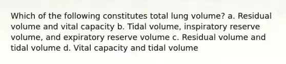 Which of the following constitutes total lung volume? a. Residual volume and vital capacity b. Tidal volume, inspiratory reserve volume, and expiratory reserve volume c. Residual volume and tidal volume d. Vital capacity and tidal volume