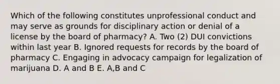 Which of the following constitutes unprofessional conduct and may serve as grounds for disciplinary action or denial of a license by the board of pharmacy? A. Two (2) DUI convictions within last year B. Ignored requests for records by the board of pharmacy C. Engaging in advocacy campaign for legalization of marijuana D. A and B E. A,B and C