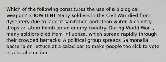 Which of the following constitutes the use of a biological weapon? SHOW HINT Many soldiers in the Civil War died from dysentery due to lack of sanitation and clean water. A country drops an atom bomb on an enemy country. During World War I, many soldiers died from influenza, which spread rapidly through their crowded barracks. A political group spreads Salmonella bacteria on lettuce at a salad bar to make people too sick to vote in a local election.