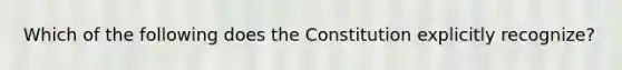 Which of the following does the Constitution explicitly recognize?