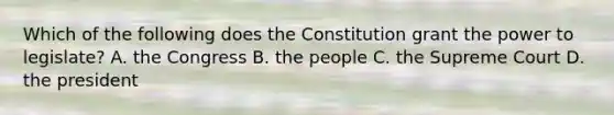 Which of the following does the Constitution grant the power to legislate? A. the Congress B. the people C. the Supreme Court D. the president