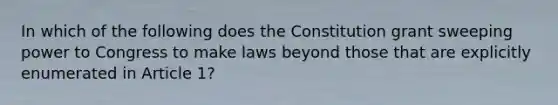 In which of the following does the Constitution grant sweeping power to Congress to make laws beyond those that are explicitly enumerated in Article 1?