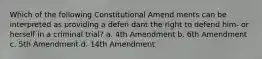 Which of the following Constitutional Amend ments can be interpreted as providing a defen dant the right to defend him- or herself in a criminal trial? a. 4th Amendment b. 6th Amendment c. 5th Amendment d. 14th Amendment