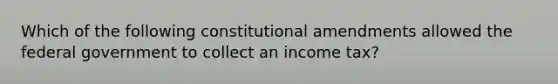 Which of the following constitutional amendments allowed the federal government to collect an income tax?