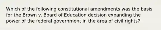 Which of the following constitutional amendments was the basis for the Brown v. Board of Education decision expanding the power of the federal government in the area of civil rights?