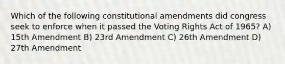 Which of the following constitutional amendments did congress seek to enforce when it passed the Voting Rights Act of 1965? A) 15th Amendment B) 23rd Amendment C) 26th Amendment D) 27th Amendment