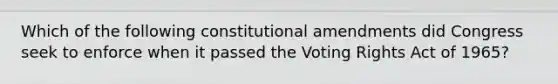 Which of the following constitutional amendments did Congress seek to enforce when it passed the Voting Rights Act of 1965?