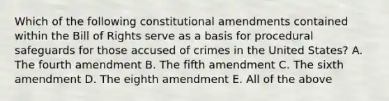 Which of the following constitutional amendments contained within the Bill of Rights serve as a basis for procedural safeguards for those accused of crimes in the United States? A. The fourth amendment B. The fifth amendment C. The sixth amendment D. The eighth amendment E. All of the above