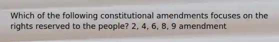 Which of the following constitutional amendments focuses on the rights reserved to the people? 2, 4, 6, 8, 9 amendment