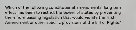 Which of the following constitutional amendments' long-term effect has been to restrict the power of states by preventing them from passing legislation that would violate the First Amendment or other specific provisions of the Bill of Rights?