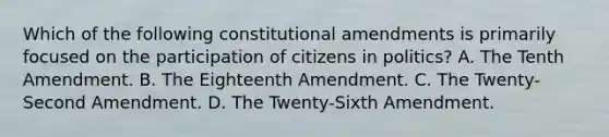 Which of the following constitutional amendments is primarily focused on the participation of citizens in politics? A. The Tenth Amendment. B. The Eighteenth Amendment. C. The Twenty-Second Amendment. D. The Twenty-Sixth Amendment.