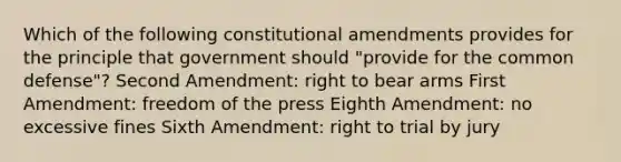 Which of the following constitutional amendments provides for the principle that government should "provide for the common defense"? Second Amendment: right to bear arms First Amendment: freedom of the press Eighth Amendment: no excessive fines Sixth Amendment: right to trial by jury