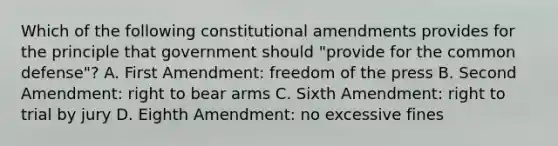 Which of the following constitutional amendments provides for the principle that government should "provide for the common defense"? A. First Amendment: freedom of the press B. Second Amendment: right to bear arms C. Sixth Amendment: right to trial by jury D. Eighth Amendment: no excessive fines