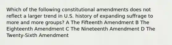 Which of the following constitutional amendments does not reflect a larger trend in U.S. history of expanding suffrage to more and more groups? A The Fifteenth Amendment B The Eighteenth Amendment C The Nineteenth Amendment D The Twenty-Sixth Amendment