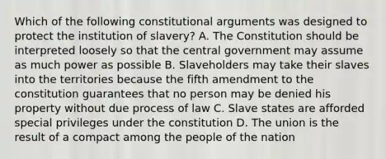 Which of the following constitutional arguments was designed to protect the institution of slavery? A. The Constitution should be interpreted loosely so that the central government may assume as much power as possible B. Slaveholders may take their slaves into the territories because the fifth amendment to the constitution guarantees that no person may be denied his property without due process of law C. Slave states are afforded special privileges under the constitution D. The union is the result of a compact among the people of the nation