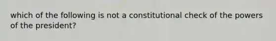 which of the following is not a constitutional check of the powers of the president?